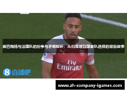 奥巴梅扬与法国队的纷争与矛盾解析：从归属感到国家队选择的背后故事