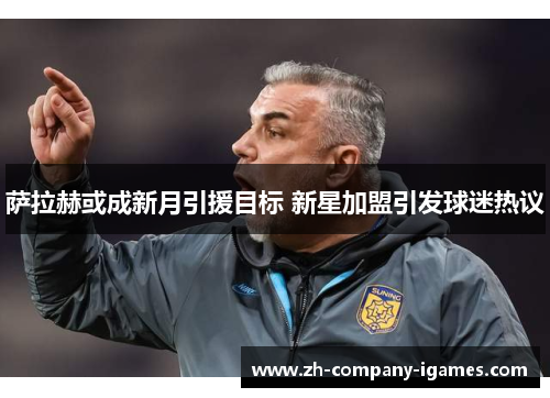 萨拉赫或成新月引援目标 新星加盟引发球迷热议 萨拉赫或成新月引援目标 新星加盟引发球迷热议