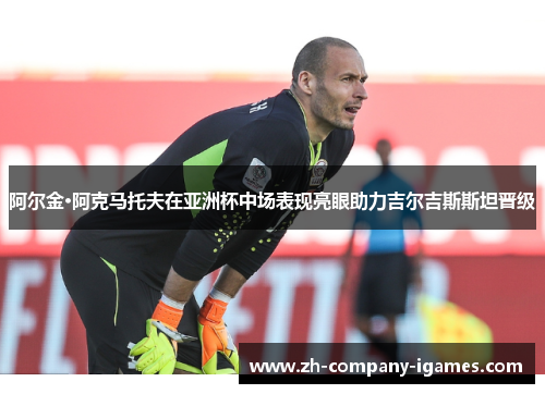 阿尔金·阿克马托夫在亚洲杯中场表现亮眼助力吉尔吉斯斯坦晋级 阿尔金·阿克马托夫在亚洲杯中场表现亮眼助力吉尔吉斯斯坦晋级