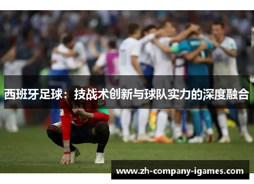 西班牙足球：技战术创新与球队实力的深度融合