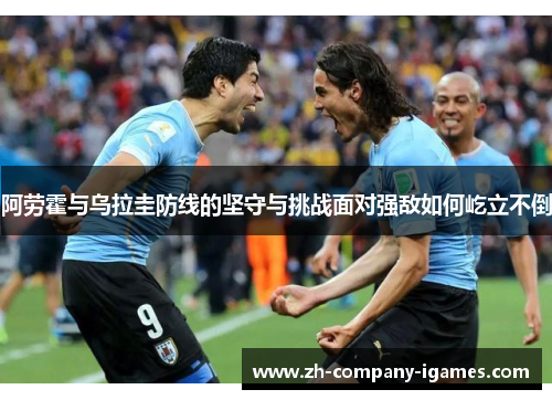 阿劳霍与乌拉圭防线的坚守与挑战面对强敌如何屹立不倒 阿劳霍与乌拉圭防线的坚守与挑战面对强敌如何屹立不倒