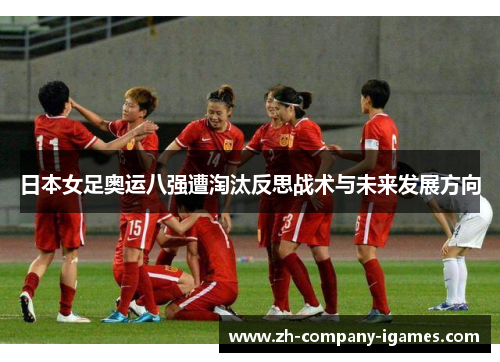 日本女足奥运八强遭淘汰反思战术与未来发展方向 日本女足奥运八强遭淘汰反思战术与未来发展方向