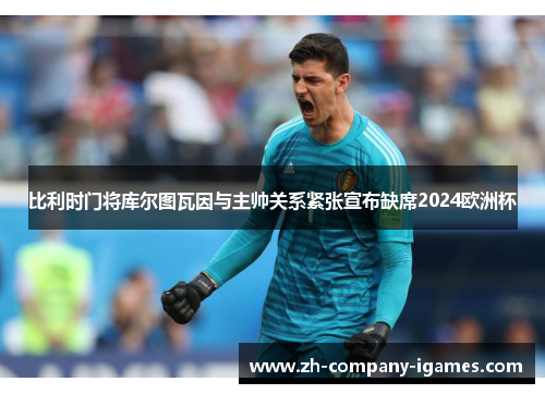 比利时门将库尔图瓦因与主帅关系紧张宣布缺席2024欧洲杯 比利时门将库尔图瓦因与主帅关系紧张宣布缺席2024欧洲杯