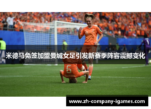 米德马免签加盟曼城女足引发新赛季阵容震撼变化 米德马免签加盟曼城女足引发新赛季阵容震撼变化