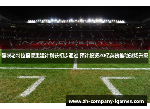 曼联老特拉福德重建计划获初步通过 预计投资20亿英镑推动球场升级 曼联老特拉福德重建计划获初步通过 预计投资20亿英镑推动球场升级
