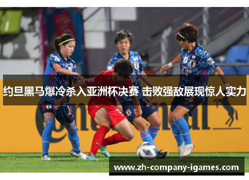 约旦黑马爆冷杀入亚洲杯决赛 击败强敌展现惊人实力 约旦黑马爆冷杀入亚洲杯决赛 击败强敌展现惊人实力