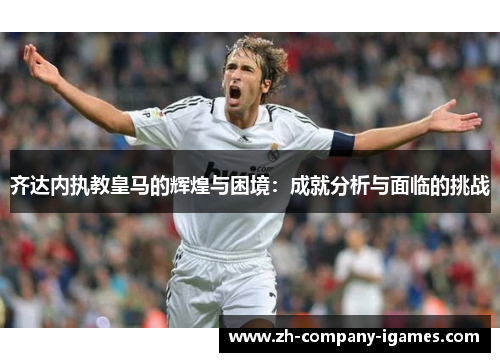 齐达内执教皇马的辉煌与困境：成就分析与面临的挑战