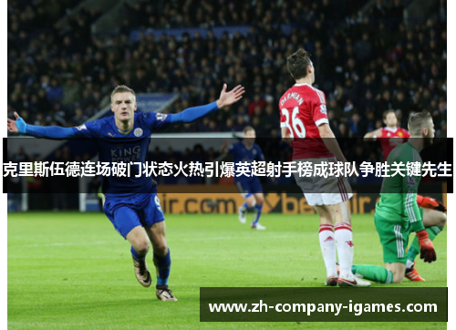 克里斯伍德连场破门状态火热引爆英超射手榜成球队争胜关键先生