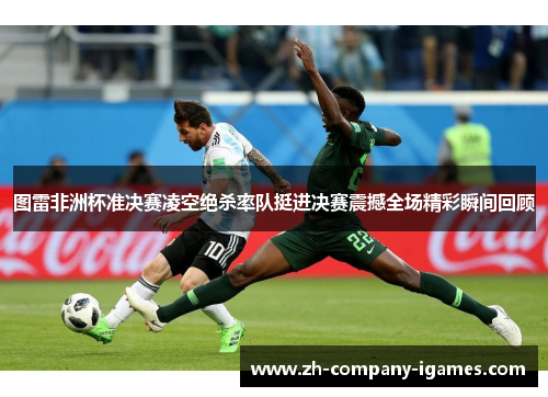 图雷非洲杯准决赛凌空绝杀率队挺进决赛震撼全场精彩瞬间回顾 图雷非洲杯准决赛凌空绝杀率队挺进决赛震撼全场精彩瞬间回顾